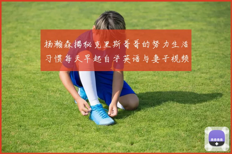杨瀚森揭秘克里斯哥哥的努力生活习惯每天早起自学英语与妻子视频通话