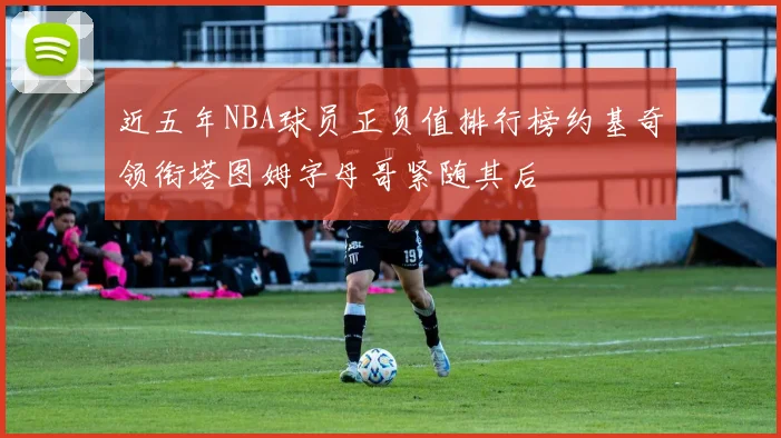 近五年NBA球员正负值排行榜约基奇领衔塔图姆字母哥紧随其后